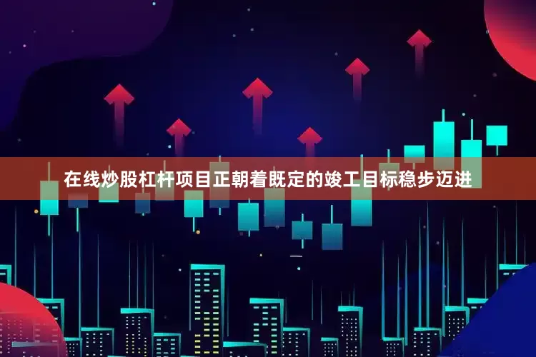 在线炒股杠杆项目正朝着既定的竣工目标稳步迈进
